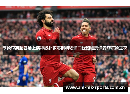 亨德森英超客场上演神级扑救零封利物浦门线如墙震惊安菲尔德之夜